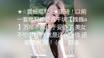 ★☆震撼福利☆★重磅！以前一套福利都要几千块【魏巍a】万年不露终于妥协了 美女不怕怼脸拍 就是这么自信 还能喷水 屌！ (4) - 副本