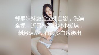 邻家妹妹露脸全裸自慰，洗澡全裸，近景特写粉嫩小蝴蝶，刺激阴蒂，有很多白浆渗出