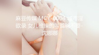 麻豆传媒 MCY-0004 城市淫欲录 女儿被操的叫爸爸不要-沈娜娜