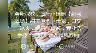 会所探花，漂亮小姐姐【刺激战场】甜美温柔，毒龙，口交，冰火，漫游，胸推，专业选手技术一流，让人飘飘欲仙