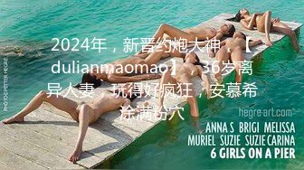 2024年，新晋约炮大神，【dulianmaomao】，36岁离异人妻，玩得好疯狂，安慕希涂满粉穴