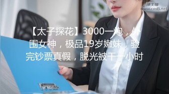 【太子探花】3000一炮，外围女神，极品19岁嫩妹，验完钞票真假，脱光被干一小时