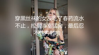 穿黑丝袜的女友吃了春药流水不止，拉到浴室猛肏，最后忍不住内射啦！