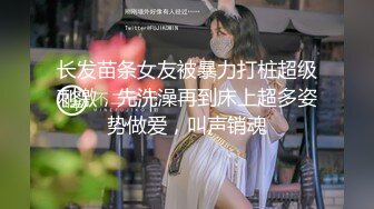 长发苗条女友被暴力打桩超级刺激，先洗澡再到床上超多姿势做爱，叫声销魂