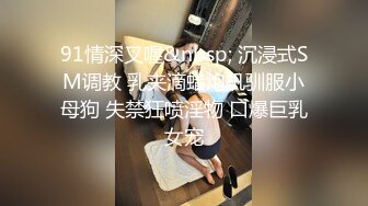 91情深叉喔&nbsp; 沉浸式SM调教 乳夹滴蜡炮机驯服小母狗 失禁狂喷淫物 口爆巨乳女宠