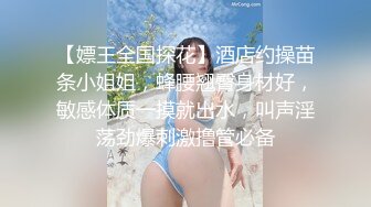 【嫖王全国探花】酒店约操苗条小姐姐，蜂腰翘臀身材好，敏感体质一摸就出水，叫声淫荡劲爆刺激撸管必备