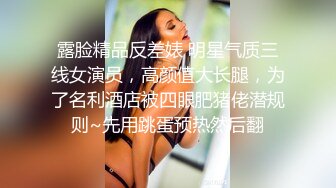 露脸精品反差婊 明星气质三线女演员，高颜值大长腿，为了名利酒店被四眼肥猪佬潜规则~先用跳蛋预热然后翻