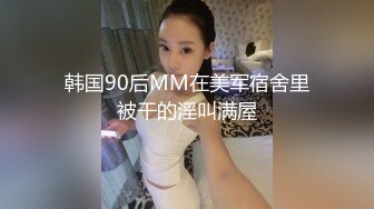 韩国90后MM在美军宿舍里被干的淫叫满屋