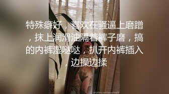 特殊癖好，喜欢在骚逼上磨蹭，抹上润滑油隔着裤子磨，搞的内裤湿哒哒，扒开内裤插入，边操边揉