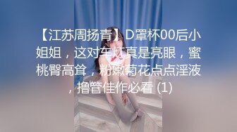 【江苏周扬青】D罩杯00后小姐姐，这对车灯真是亮眼，蜜桃臀高耸，粉嫩菊花点点淫液，撸管佳作必看 (1)