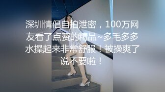 深圳情侣自拍泄密，100万网友看了点赞的精品~多毛多多水操起来非常舒服！被操爽了说不要啦！