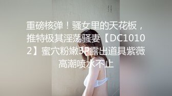 重磅核弹！骚女里的天花板，推特极其淫荡骚妻【DC10102】蜜穴粉嫩3P露出道具紫薇高潮喷水不止