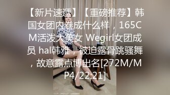 【新片速遞】【重磅推荐】韩国女团内卷成什么样，165CM活泼大美女 Wegirl女团成员 hal韩雅，被迫露骨跳骚舞，故意露点博出名[272M/MP4/22:21]