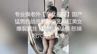 专业操老外【东北探花】国产猛男约战俄罗斯豪乳网红美女 爆裂黑丝 扛腿抽插猛操 怒操粉穴 最后口爆