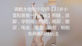 调教大佬的小母狗【23岁小雪和爸爸一起乱伦】狗链，舔脚，学狗叫，狗爬，喝尿，撒尿，电击，毒龙，自慰，啪啪，各种高科技玩法