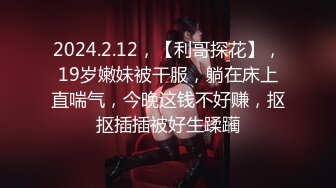 2024.2.12，【利哥探花】，19岁嫩妹被干服，躺在床上直喘气，今晚这钱不好赚，抠抠插插被好生蹂躏