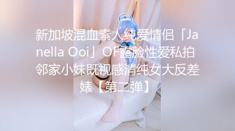 新加坡混血素人纯爱情侣「Janella Ooi」OF露脸性爱私拍 邻家小妹既视感清纯女大反差婊【第二弹】