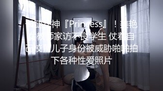 长腿女神『Princess』！美艳女教师家访不良学生 仗着自己校董儿子身份被威胁啪啪拍下各种性爱照片