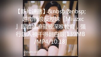 【新片速遞】&nbsp;&nbsp; ✨越南骚浪反差妹「Miuzxc」眼镜娘撩骚被深喉教育，强行后入被干得翻白眼[139MB/MP4/10:18]