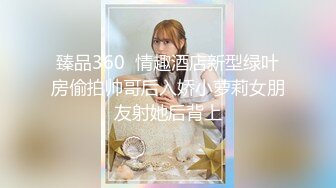 臻品360  情趣酒店新型绿叶房偷拍帅哥后入娇小萝莉女朋友射她后背上