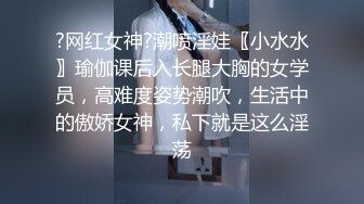 ?网红女神?潮喷淫娃〖小水水〗瑜伽课后入长腿大胸的女学员，高难度姿势潮吹，生活中的傲娇女神，私下就是这么淫荡