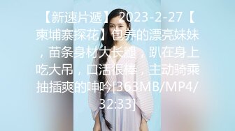 【新速片遞】 2023-2-27【柬埔寨探花】包养的漂亮妹妹，苗条身材大长腿，趴在身上吃大吊，口活很棒，主动骑乘抽插爽的呻吟[363MB/MP4/32:33]