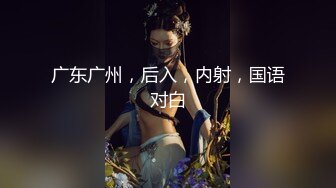 广东广州，后入，内射，国语对白