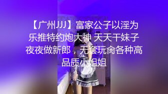 【广州JJJ】富家公子以淫为乐推特约炮大神 天天干妹子夜夜做新郎，无套玩肏各种高品质小姐姐