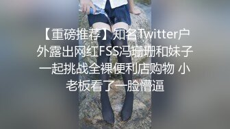 【重磅推荐】知名Twitter户外露出网红FSS冯珊珊和妹子一起挑战全裸便利店购物 小老板看了一脸懵逼