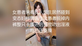 女患者来看私人医生居然碰到变态妇科男医生让患者脱掉内裤整只手插进阴道搅动出淫液鸡巴还要操