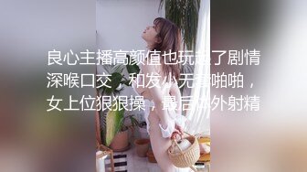 良心主播高颜值也玩起了剧情深喉口交，和发小无套啪啪，女上位狠狠操，最后体外射精