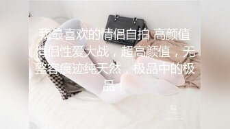 我最喜欢的情侣自拍 高颜值情侣性爱大战，超高颜值，无整容痕迹纯天然，极品中的极品！