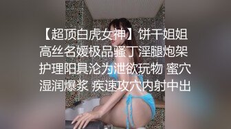 【超顶白虎女神】饼干姐姐 高丝名媛极品骚丁淫腿炮架 护理阳具沦为泄欲玩物 蜜穴湿润爆浆 疾速攻穴内射中出