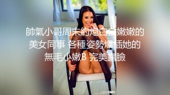 帥氣小哥周末約炮白白嫩嫩的美女同事 各種姿勢爆插她的無毛小嫩B 完美露臉