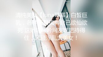 清纯美女【luna幂幂】白皙巨乳，各种玩具搞得自己欲仙欲死 这娇喘呻吟网友难把持得住，风骚淫乱大美女！