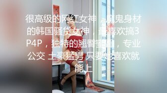 很高级的网红女神，魔鬼身材的韩国骚货女神，最喜欢搞3P4P，独特的翘臀蜜臀，专业公交 土豪猛男 只要她喜欢就能上