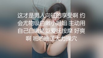 这才是男人向往的享受啊 约会尤物级白嫩小姐姐 主动用自己白嫩娇躯爱抚按摩 好爽啊 啪啪抽送大力操穴