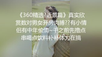 《360精选?近景篇》真实欣赏数对男女开房肉搏??有小情侣有中年偸情~干之前先撸点串喝点饮料补补体力在搞