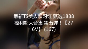 最新TS美人妖网红 甄选1888福利超大合集 第五弹！【276V】 (167)