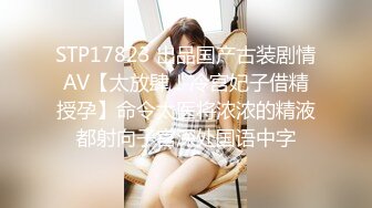 STP17823 出品国产古装剧情AV【太放肆！冷宫妃子借精授孕】命令太医将浓浓的精液都射向子宫深处国语中字