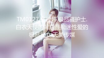 TM0127.张雅婷.极品骚护士.白衣天使的背后是痴迷性爱的极品痴女.天美传媒