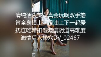 清纯活泼美女真会玩啊双手撸管全身摸上润滑油上下一起爱抚连吃带扣湿漉漉阴道高难度激情后入操穴DV_02467