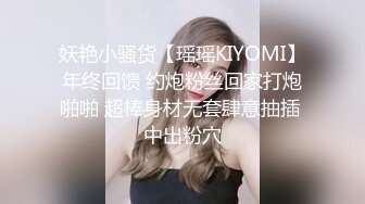 妖艳小骚货【瑶瑶KIYOMI】年终回馈 约炮粉丝回家打炮啪啪 超棒身材无套肆意抽插 中出粉穴