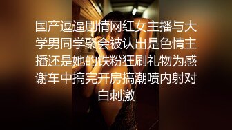 国产逗逼剧情网红女主播与大学男同学聚会被认出是色情主播还是她的铁粉狂刷礼物为感谢车中搞完开房搞潮喷内射对白刺激