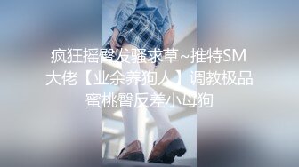 疯狂摇臀发骚求草~推特SM大佬【业余养狗人】调教极品蜜桃臀反差小母狗