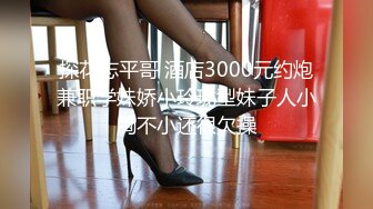 探花志平哥 酒店3000元约炮兼职学妹娇小玲珑型妹子人小胸不小还很欠操