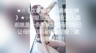 ★☆《饮尿喷水❤️调教女神》★☆你眼里的女神在主人面前就是一条下贱的骚母狗而已 让母狗们趴著翘高屁股，就是一顿鞭子抽！