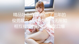 精品吐血推荐-热恋了三年的俊男靓女，从开始的一无所知相互摸索到后来的毒龙口爆