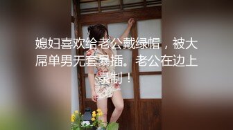 媳妇喜欢给老公戴绿帽，被大屌单男无套暴插。老公在边上录制！