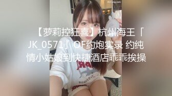 ✨【萝莉控狂喜】杭州海王「JK_0571」OF约炮实录 约纯情小姑娘到快捷酒店乖乖挨操